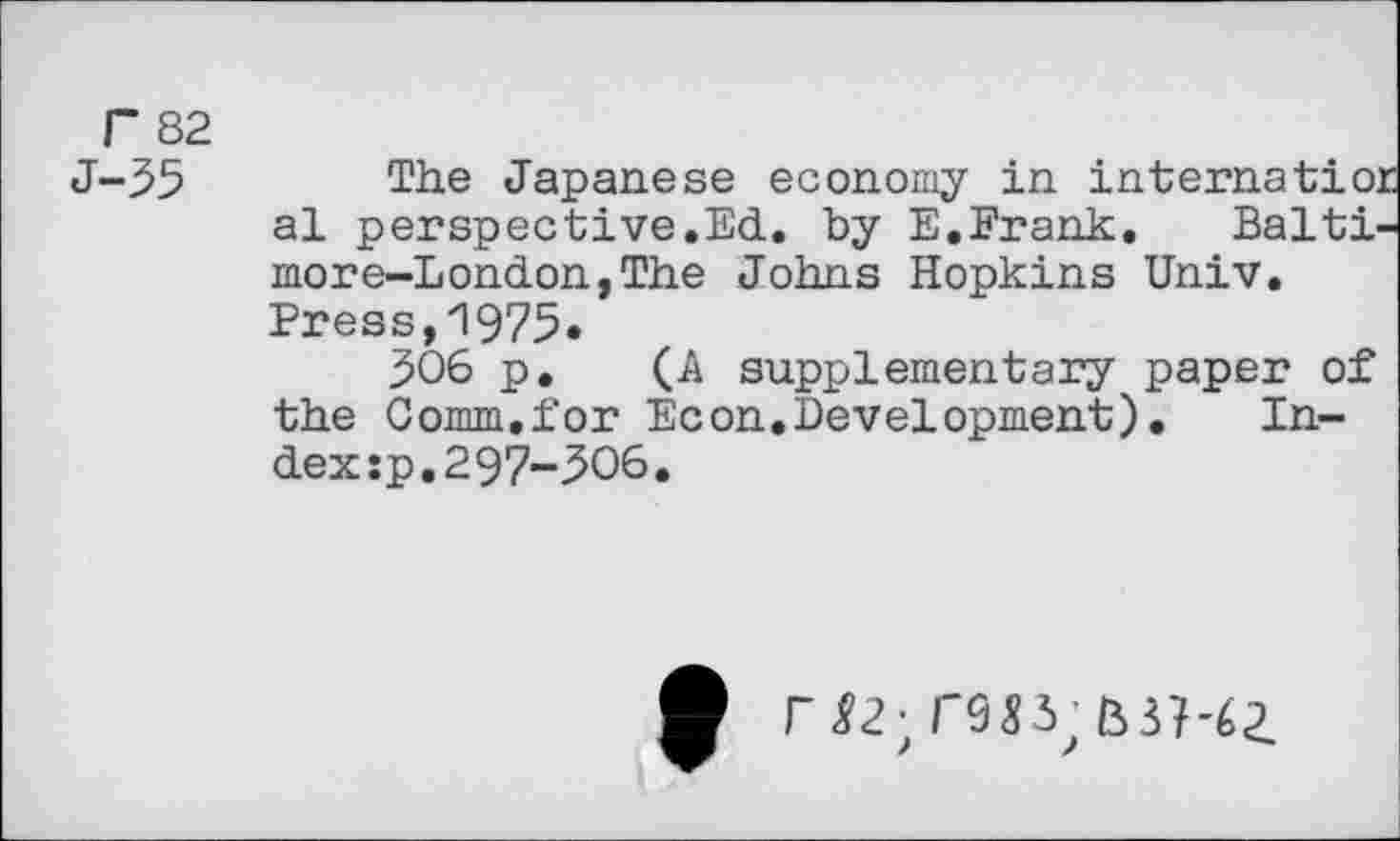 ﻿r 82 J-35
The Japanese economy in internatio: al perspective.Ed. by E.Erank. Baltr
more-London,The Johns Hopkins Univ. Press, "1975.
306 p. (A supplementary paper of the Comm,for Econ.Development).	In-
dex sp.297-306.
r 22-, rw, mi-q